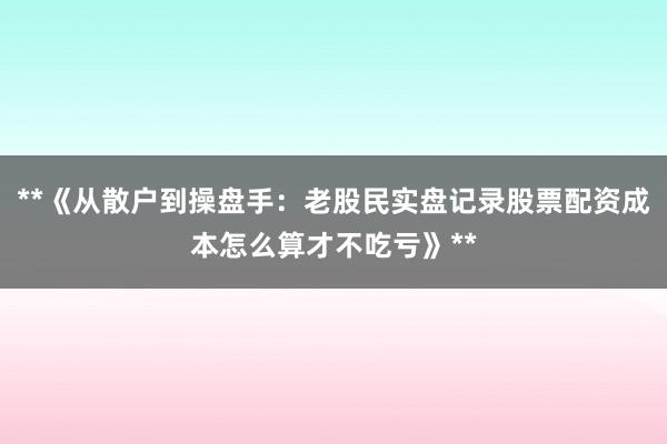 **《从散户到操盘手：老股民实盘记录股票配资成本怎么算才不吃亏》**