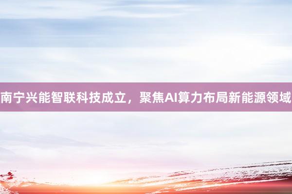 南宁兴能智联科技成立，聚焦AI算力布局新能源领域