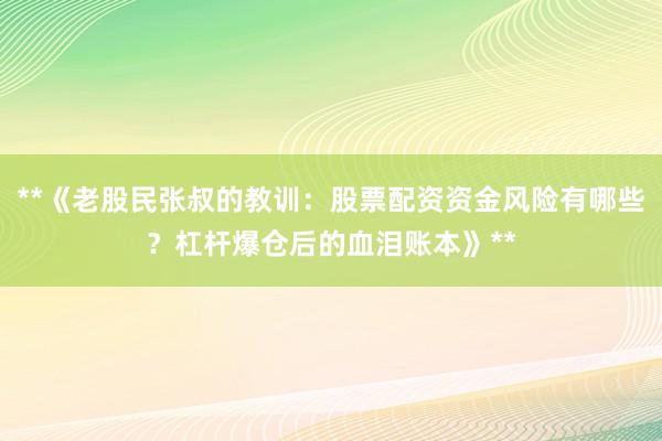 **《老股民张叔的教训：股票配资资金风险有哪些？杠杆爆仓后的血泪账本》**