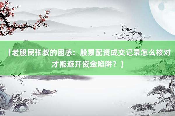 【老股民张叔的困惑：股票配资成交记录怎么核对才能避开资金陷阱？】