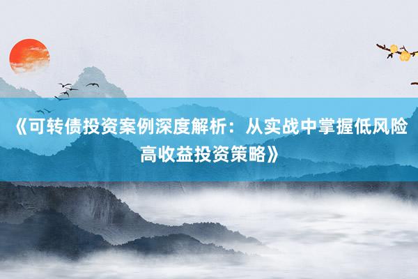 《可转债投资案例深度解析：从实战中掌握低风险高收益投资策略》