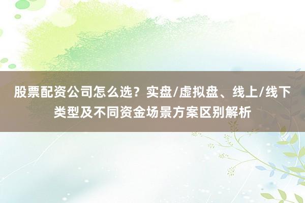 股票配资公司怎么选？实盘/虚拟盘、线上/线下类型及不同资金场景方案区别解析