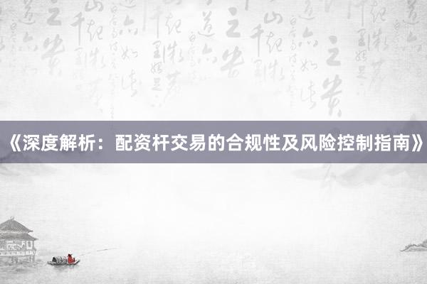 《深度解析：配资杆交易的合规性及风险控制指南》