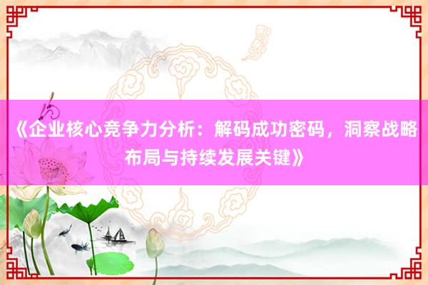 《企业核心竞争力分析：解码成功密码，洞察战略布局与持续发展关键》