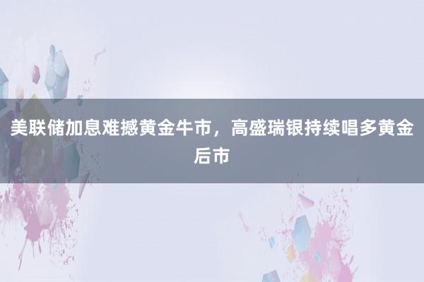 美联储加息难撼黄金牛市，高盛瑞银持续唱多黄金后市