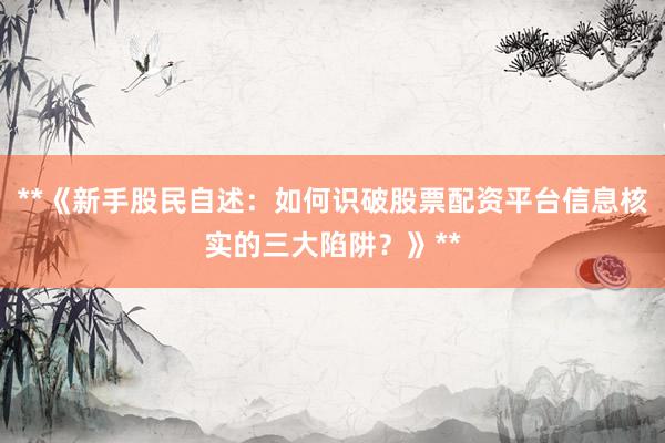 **《新手股民自述：如何识破股票配资平台信息核实的三大陷阱？》**