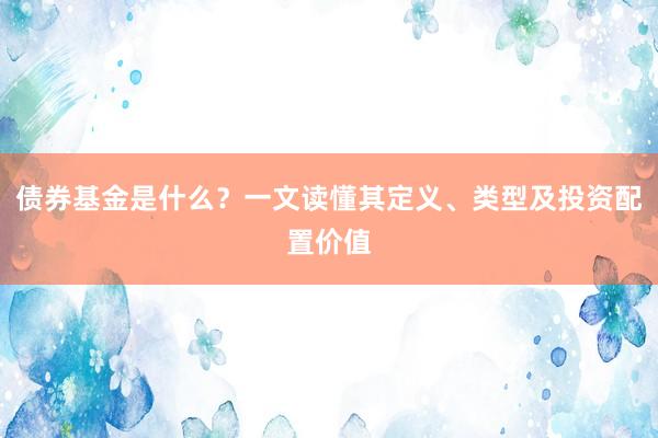 债券基金是什么？一文读懂其定义、类型及投资配置价值