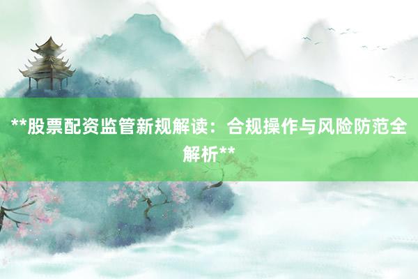 **股票配资监管新规解读：合规操作与风险防范全解析**