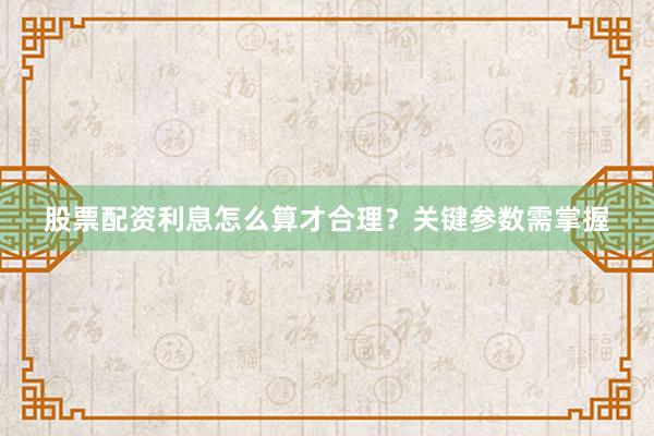 股票配资利息怎么算才合理？关键参数需掌握