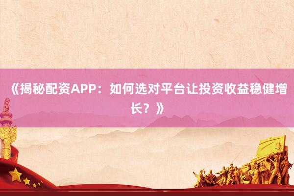 《揭秘配资APP：如何选对平台让投资收益稳健增长？》