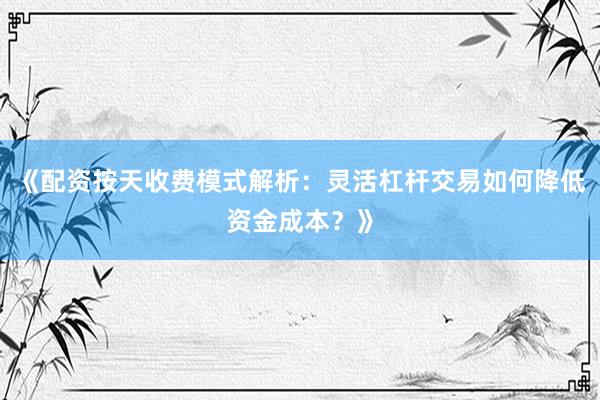 《配资按天收费模式解析：灵活杠杆交易如何降低资金成本？》