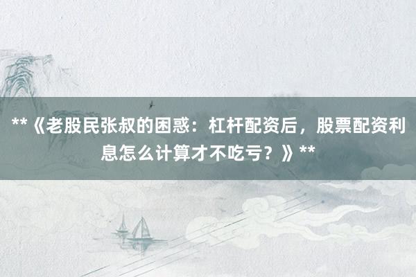 **《老股民张叔的困惑：杠杆配资后，股票配资利息怎么计算才不吃亏？》**