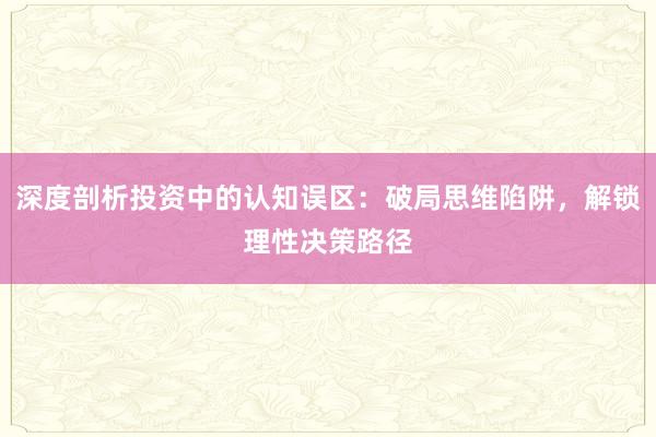 深度剖析投资中的认知误区：破局思维陷阱，解锁理性决策路径